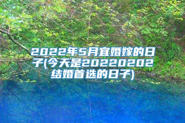 2022年5月宜婚嫁的日子(今天是20220202结婚首选的日子)