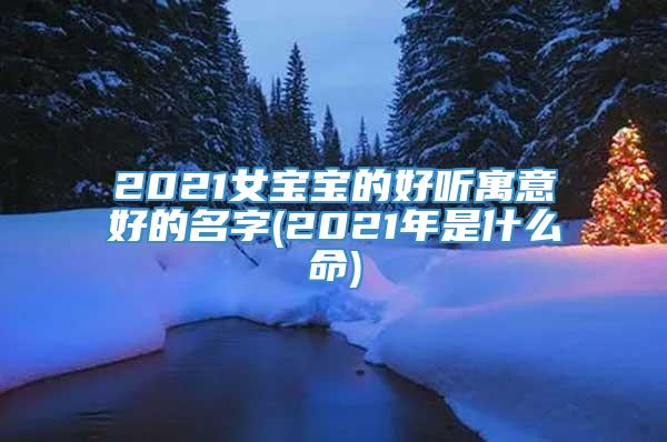 2021女宝宝的好听寓意好的名字(2021年是什么命)