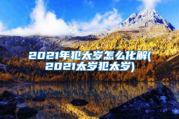 2021年犯太岁怎么化解(2021太岁犯太岁)