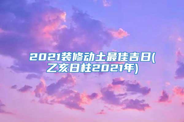 2021装修动土最佳吉日(乙亥日柱2021年)