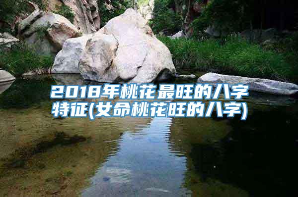 2018年桃花最旺的八字特征(女命桃花旺的八字)