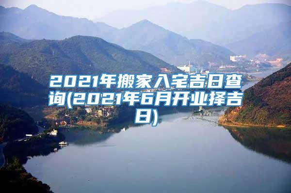 2021年搬家入宅吉日查询(2021年6月开业择吉日)