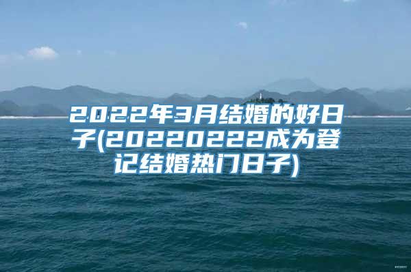 2022年3月结婚的好日子(20220222成为登记结婚热门日子)