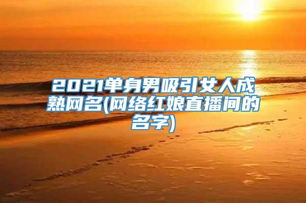 2021单身男吸引女人成熟网名(网络红娘直播间的名字)