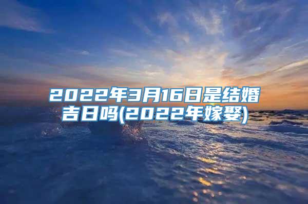 2022年3月16日是结婚吉日吗(2022年嫁娶)