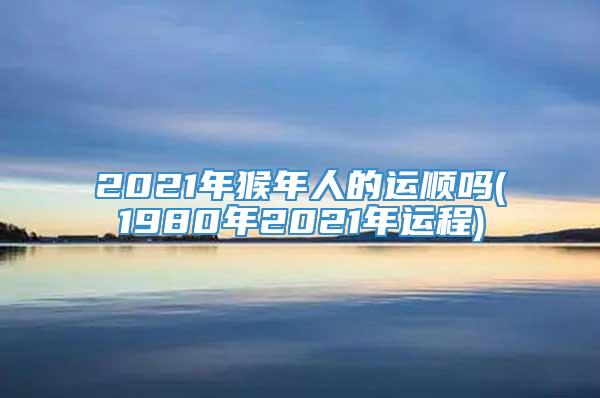 2021年猴年人的运顺吗(1980年2021年运程)