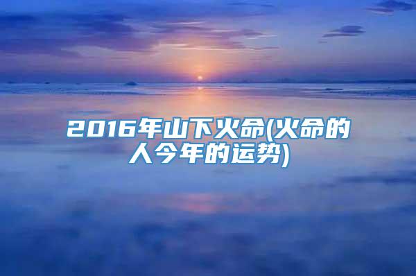 2016年山下火命(火命的人今年的运势)