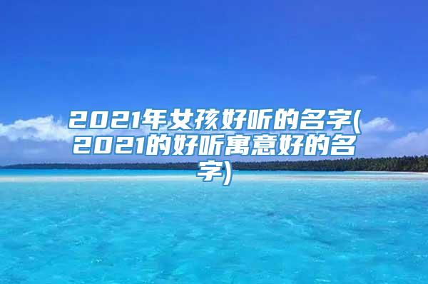2021年女孩好听的名字(2021的好听寓意好的名字)
