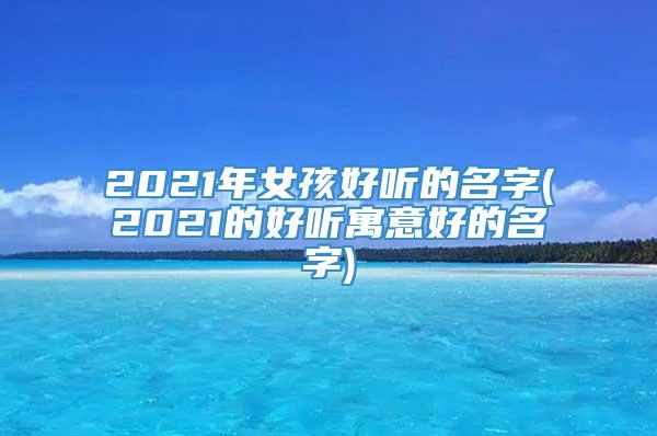 2021年女孩好听的名字(2021的好听寓意好的名字)