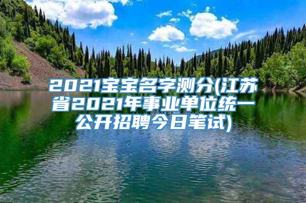 2021宝宝名字测分(江苏省2021年事业单位统一公开招聘今日笔试)