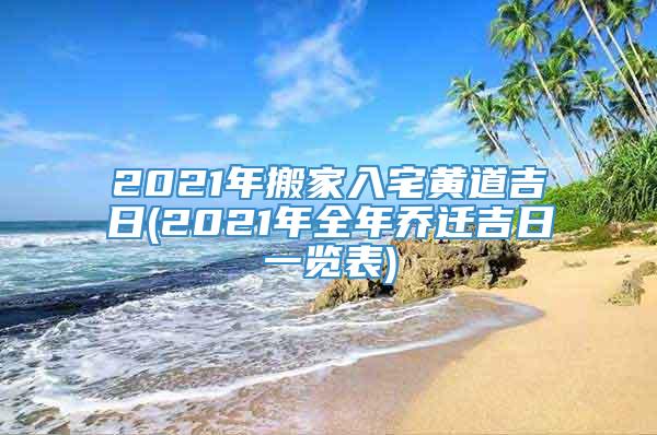 2021年搬家入宅黄道吉日(2021年全年乔迁吉日一览表)