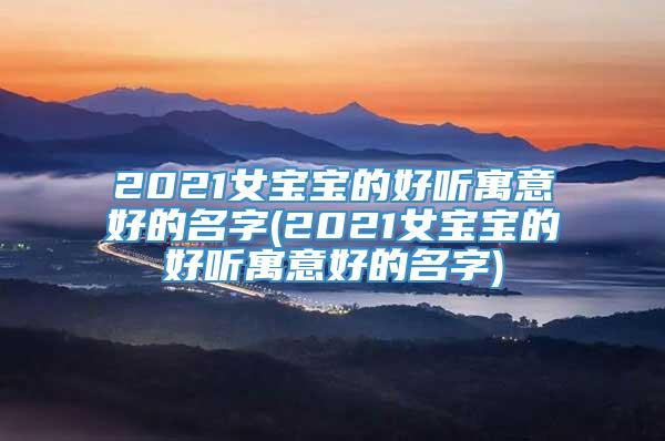 2021女宝宝的好听寓意好的名字(2021女宝宝的好听寓意好的名字)