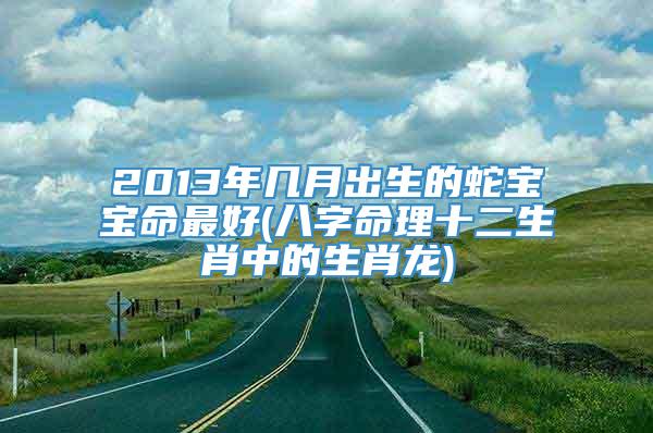 2013年几月出生的蛇宝宝命最好(八字命理十二生肖中的生肖龙)