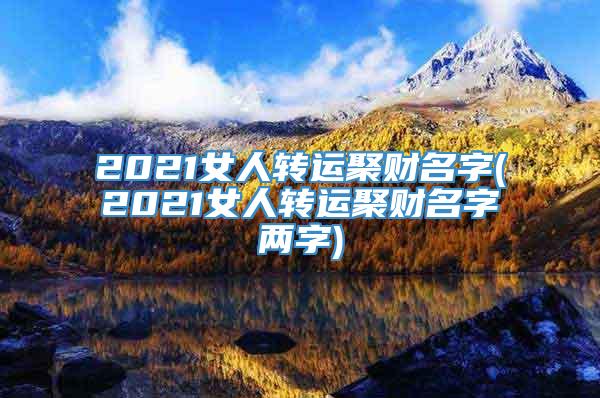 2021女人转运聚财名字(2021女人转运聚财名字两字)