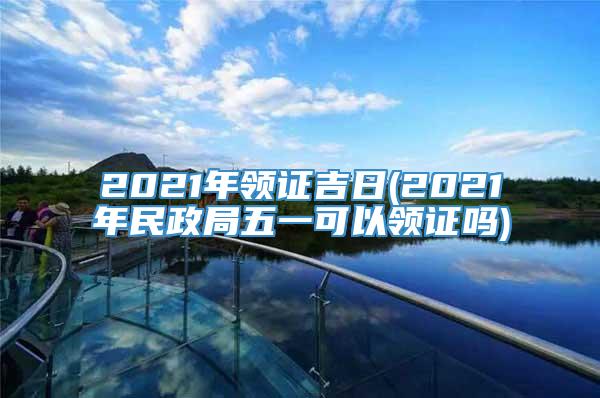 2021年领证吉日(2021年民政局五一可以领证吗)