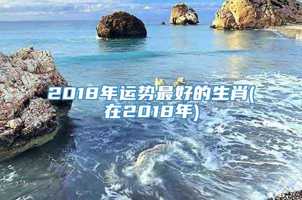 2018年运势最好的生肖(在2018年)