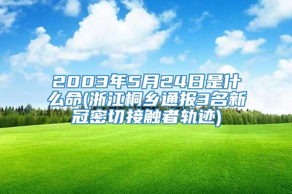 2003年5月24日是什么命(浙江桐乡通报3名新冠密切接触者轨迹)