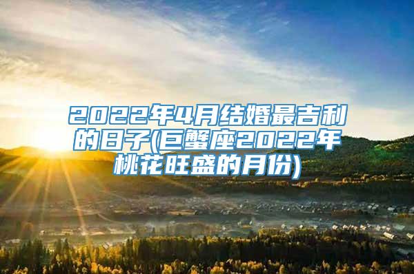 2022年4月结婚最吉利的日子(巨蟹座2022年桃花旺盛的月份)