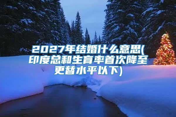 2027年结婚什么意思(印度总和生育率首次降至更替水平以下)