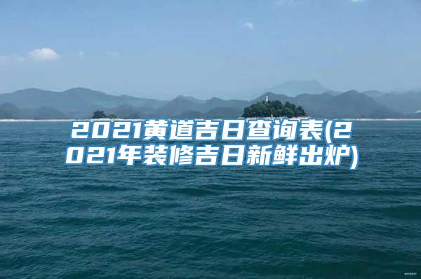 2021黄道吉日查询表(2021年装修吉日新鲜出炉)