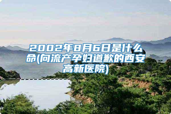 2002年8月6日是什么命(向流产孕妇道歉的西安高新医院)