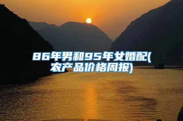 86年男和95年女婚配(农产品价格周报)