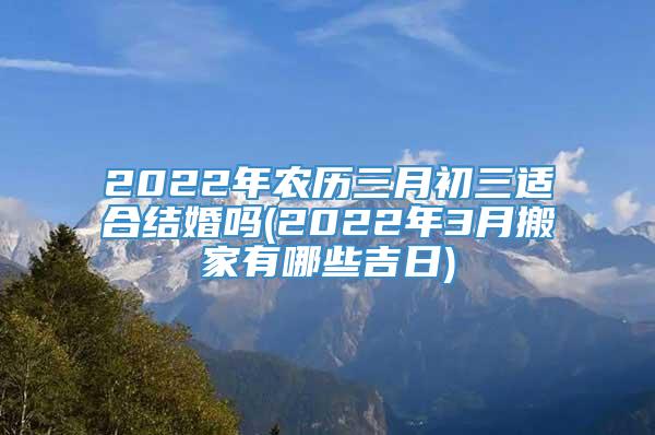 2022年农历三月初三适合结婚吗(2022年3月搬家有哪些吉日)