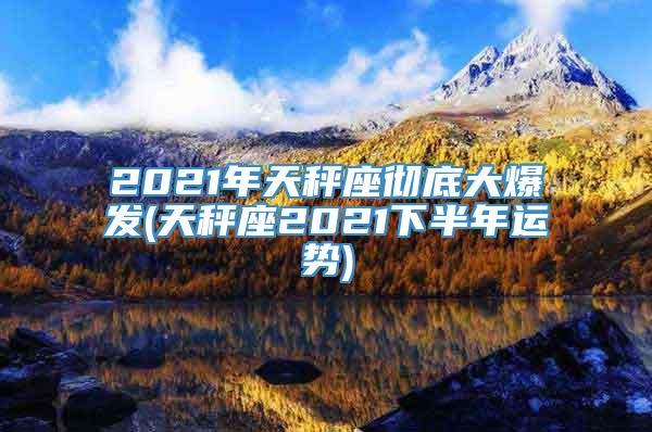 2021年天秤座彻底大爆发(天秤座2021下半年运势)
