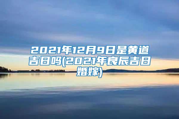2021年12月9日是黄道吉日吗(2021年良辰吉日婚嫁)