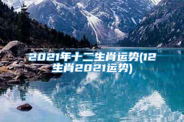 2021年十二生肖运势(12生肖2021运势)