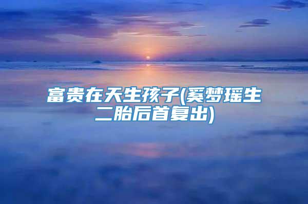 富贵在天生孩子(奚梦瑶生二胎后首复出)