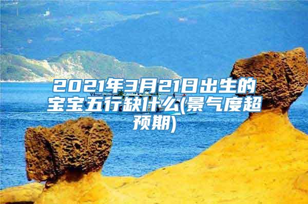 2021年3月21日出生的宝宝五行缺什么(景气度超预期)