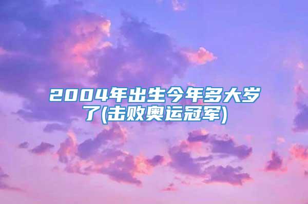 2004年出生今年多大岁了(击败奥运冠军)