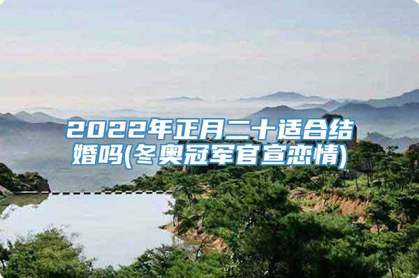 2022年正月二十适合结婚吗(冬奥冠军官宣恋情)