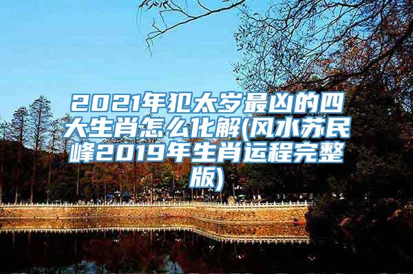 2021年犯太岁最凶的四大生肖怎么化解(风水苏民峰2019年生肖运程完整版)