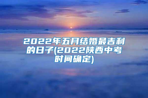 2022年五月结婚最吉利的日子(2022陕西中考时间确定)