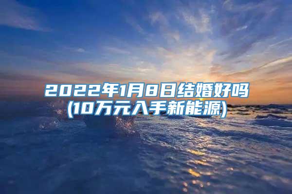 2022年1月8日结婚好吗(10万元入手新能源)