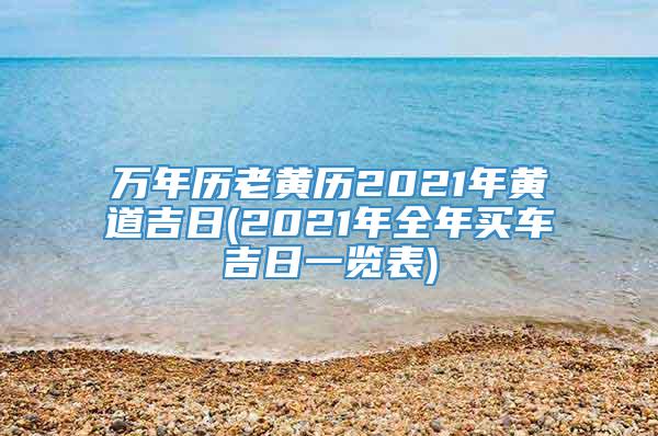 万年历老黄历2021年黄道吉日(2021年全年买车吉日一览表)