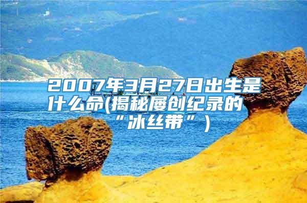 2007年3月27日出生是什么命(揭秘屡创纪录的“冰丝带”)