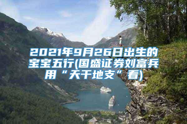 2021年9月26日出生的宝宝五行(国盛证券刘富兵用“天干地支”看)