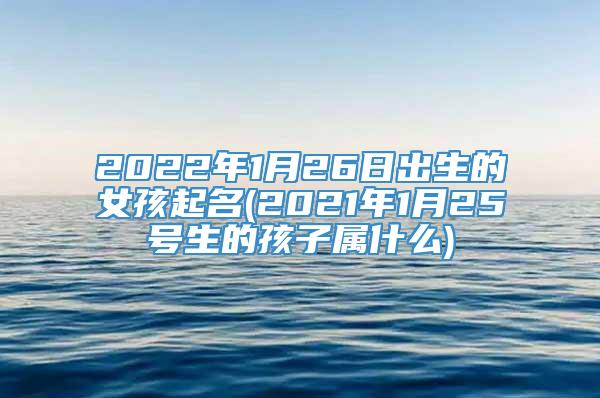 2022年1月26日出生的女孩起名(2021年1月25号生的孩子属什么)