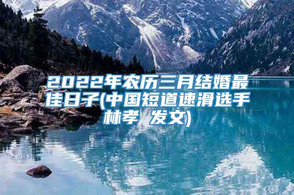 2022年农历三月结婚最佳日子(中国短道速滑选手林孝埈发文)