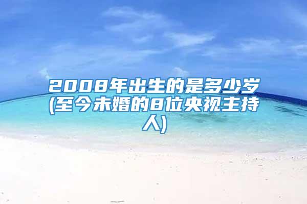 2008年出生的是多少岁(至今未婚的8位央视主持人)
