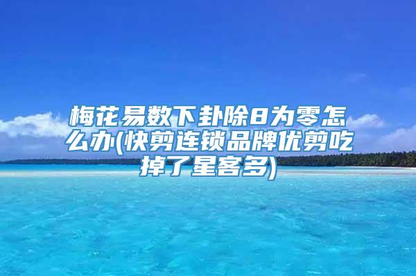 梅花易数下卦除8为零怎么办(快剪连锁品牌优剪吃掉了星客多)