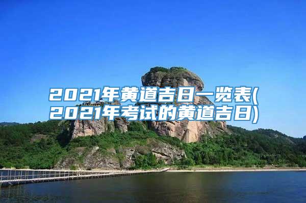 2021年黄道吉日一览表(2021年考试的黄道吉日)