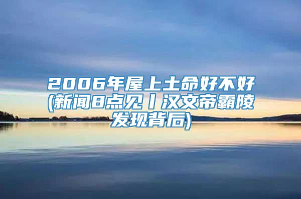 2006年屋上土命好不好(新闻8点见丨汉文帝霸陵发现背后)