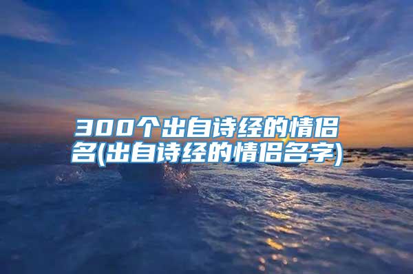 300个出自诗经的情侣名(出自诗经的情侣名字)