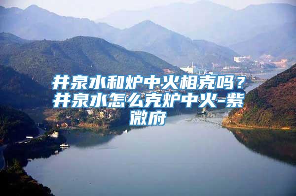 井泉水和炉中火相克吗？井泉水怎么克炉中火-紫微府