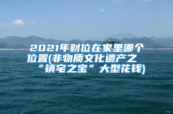 2021年财位在家里哪个位置(非物质文化遗产之“镇宅之宝”大型花钱)