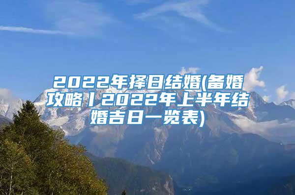 2022年择日结婚(备婚攻略丨2022年上半年结婚吉日一览表)